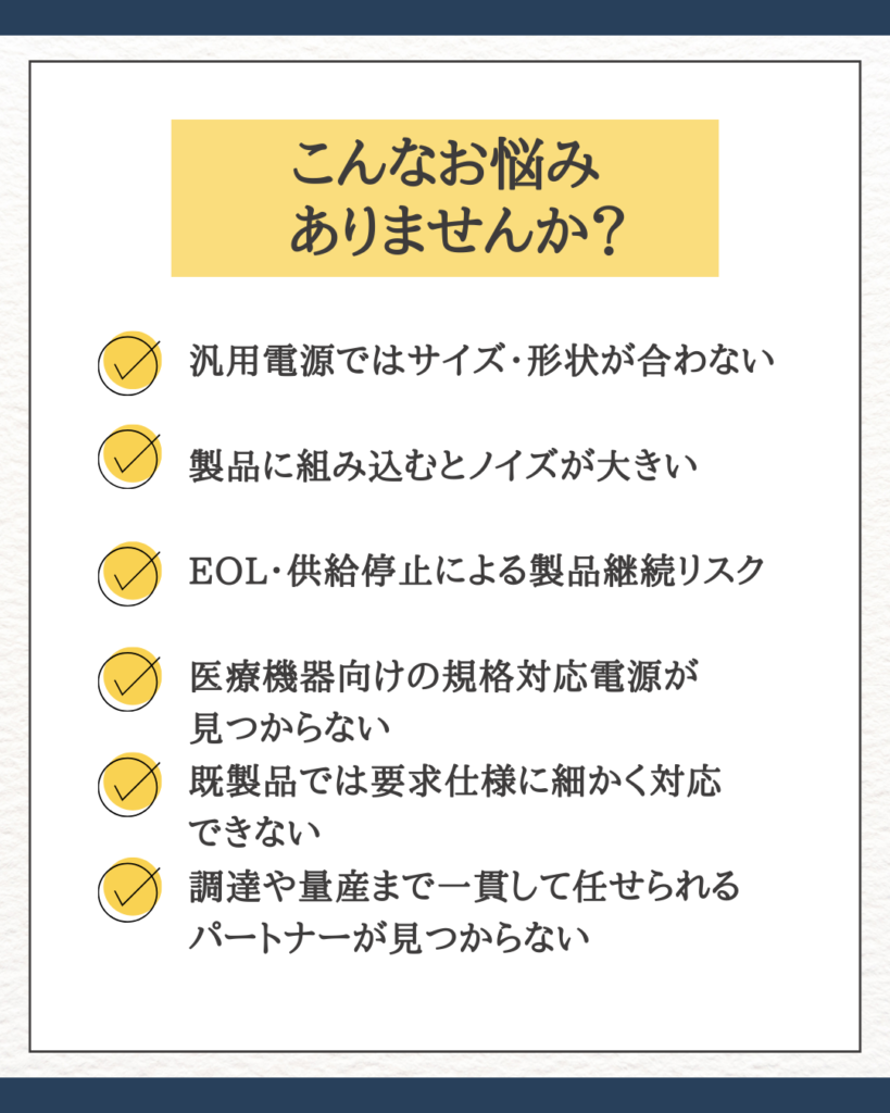 こんなお悩みありませんか？

・汎用電源ではサイズ・形状が合わない  
・製品に組み込むとノイズが大きい  
・EOLや供給停止で製品継続に不安がある  
・医療機器向けの規格対応電源が見つからない  
・既製品では要求仕様に細かく対応できない
・調達や量産まで一貫して任せられるパートナーが見つからない
